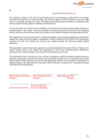 96
8
Shareholders’ Agreementof ICaddy
No omission or delay on the part of any Partner hereto in exercising any right, power or privilege
hereunder will operate as a waiver thereof, nor will any single or Partial exercise of any such right,
power or privilege preclude any other. The rights and remedies herein provided are cumulative with
and not exclusive of any rights or remedies provided by law.
In the event that any of these terms, conditions or provisions will be determined invalid, unlawful or
unenforceable to any extent, such term, condition or provision will be severed from the remaining
terms, conditions and provisions which will continue to be valid to the fullest extent permitted by law.
This Agreement in has been executed in 3 identical originals, and reviewed completely by the Parties,
signed after approval and all pages in appendixes inclusive initialed by the Parties. The Company has
received one and each Partner has received one original bearing the following legally binding
signatures.
This Agreement contains the entire agreement and understanding of the parties hereto relating to the
subject matter hereof, and merges and supersedes all prior and contemporaneous discussions,
agreements and understandings of every nature between the parties hereto.
This Agreement may be executed in one or more counterparts, and by the different parties hereto in
separate counterparts, each of which when executed shall be deemed to be an original but all of which
taken together shall constitute one and the same agreement. Delivery of an executed counterpart of a
signature page to this Agreement by telecopier shall be effective as delivery of a manually executed
counterpart of this Agreement.
_____________________________ ______________________________ ________________________________
[Maëlis MerineroMarketing
Manager]
[Moaad ElgoufhiriSales
Manager]
[Mikaël Monjour R&D
Manager]
_____________________________ _____________________________
[Soukaina Ouomar CEO]
[Fatima Laid Human
Ressources Manager]
 