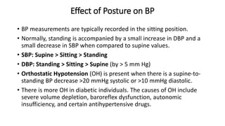 Effect of Posture on BP
• BP measurements are typically recorded in the sitting position.
• Normally, standing is accompanied by a small increase in DBP and a
small decrease in SBP when compared to supine values.
• SBP: Supine > Sitting > Standing
• DBP: Standing > Sitting > Supine (by > 5 mm Hg)
• Orthostatic Hypotension (OH) is present when there is a supine-to-
standing BP decrease >20 mmHg systolic or >10 mmHg diastolic.
• There is more OH in diabetic individuals. The causes of OH include
severe volume depletion, baroreflex dysfunction, autonomic
insufficiency, and certain antihypertensive drugs.
 