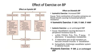Effect of Exercise on BP
Effect on Systolic BP
Effect on Diastolic BP
• Isometric Exercise: Increased DBP
Cause: Tonic contraction of muscles compress on
blood vessels causing increased peripheral
resistance
 Isometric Exercise: ↑ SBP, ↑ DBP, ↑ MBP
• Isotonic Exercise: ↓ or unchanged DBP
• Cause: Vasodilation causing decrease in
peripheral resistance due to:
i. ↓PO2, ↑PCO2, ↑H+, ↑K+, ↑ temp, ↑
adenosine → vasodilator metabolites
ii. ↑ Adrenaline acts on β2 receptors on
Vascular smooth muscles → vasodilation
iii. Sympathetic cholinergic vasodilator system
in skeletal muscle
Isotonic Exercise: ↑ SBP, ↓ or unchanged
DBP
 