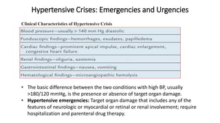 Hypertensive Crises: Emergencies and Urgencies
Clinical Characteristics of Hypertensive Crisis
• The basic difference between the two conditions with high BP, usually
>180/120 mmHg, is the presence or absence of target organ damage.
• Hypertensive emergencies: Target organ damage that includes any of the
features of neurologic or myocardial or retinal or renal involvement; require
hospitalization and parenteral drug therapy.
 