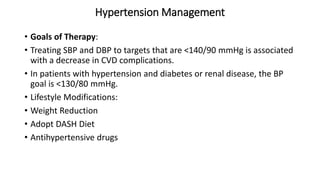 Hypertension Management
• Goals of Therapy:
• Treating SBP and DBP to targets that are <140/90 mmHg is associated
with a decrease in CVD complications.
• In patients with hypertension and diabetes or renal disease, the BP
goal is <130/80 mmHg.
• Lifestyle Modifications:
• Weight Reduction
• Adopt DASH Diet
• Antihypertensive drugs
 