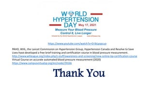 Thank You
https://www.youtube.com/watch?v=O-lbLyopcuo
PAHO, WHL, the Lancet Commission on Hypertension Group, Hypertension Canada and Resolve to Save
Lives have developed a free brief training and certification course in blood pressure measurement.
http://www.whleague.org/index.php/j-stuff/awareness-and-screening/new-online-bp-certification-course
Virtual Course on accurate automated blood pressure measurement (2020)
https://www.campusvirtualsp.org/en/node/29166
 