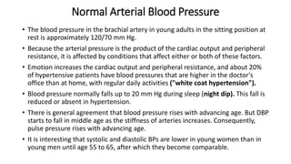 Normal Arterial Blood Pressure
• The blood pressure in the brachial artery in young adults in the sitting position at
rest is approximately 120/70 mm Hg.
• Because the arterial pressure is the product of the cardiac output and peripheral
resistance, it is affected by conditions that affect either or both of these factors.
• Emotion increases the cardiac output and peripheral resistance, and about 20%
of hypertensive patients have blood pressures that are higher in the doctor's
office than at home, with regular daily activities ("white coat hypertension").
• Blood pressure normally falls up to 20 mm Hg during sleep (night dip). This fall is
reduced or absent in hypertension.
• There is general agreement that blood pressure rises with advancing age. But DBP
starts to fall in middle age as the stiffness of arteries increases. Consequently,
pulse pressure rises with advancing age.
• It is interesting that systolic and diastolic BPs are lower in young women than in
young men until age 55 to 65, after which they become comparable.
 