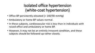 Isolated office hypertension
(white-coat hypertension)
• Office BP persistently elevated (> 140/90 mmHg)
• Ambulatory or home BP values normal.
• In these subjects, cardiovascular risk is less than in individuals with
raised office and ambulatory or home BP.
• However, it may not be an entirely innocent condition, and these
subjects should be followed up rather closely.
 