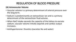 REGULATION OF BLOOD PRESSURE
(A) Intravascular Volume
• Vascular volume is a primary determinant of arterial pressure over
the long term.
• Sodium is predominantly an extracellular ion and is a primary
determinant of the extracellular fluid volume.
• When NaCl intake exceeds the capacity of the kidney to excrete
sodium, vascular volume initially expands and cardiac output
increases.
• Antihypertensive: Diuretics (excretes Na and water)
 