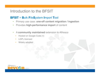 Introduction to the BFSIT!
        =    ulk ile ystem mport ool
 •  Primary use case: one-off content migration / ingestion!
 •  Provides high-performance import of content!

 •  A community maintained extension to Alfresco!
   •    Hosted on Google Code [1]!
   •    LGPL licensed!
   •    Widely adopted!
 