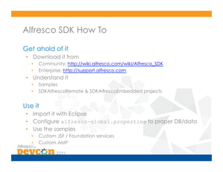 Alfresco SDK How To

Get ahold of it
 •  Download it from
   •    Community: http://wiki.alfresco.com/wiki/Alfresco_SDK
   •    Enterprise: http://support.alfresco.com
 •  Understand it
   •    Samples
   •    SDKAlfrescoRemote & SDKAlfrescoEmbedded projects


Use it
 •  Import it with Eclipse
 •  Configure alfresco-global.properties to proper DB/data
 •  Use the samples
   •    Custom JSF / Foundation services
   •    Custom AMP
 