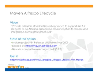 Maven Alfresco Lifecycle

Vision
 “Provide a flexible standard based approach to support the full
 lifecycle of an Alfresco application, from inception to release and
 integration in enterprise processes”

State of the nation
 • Mature project  Releases available since 2009
 • Backed by http://maven.alfresco.com
 • New 4.x compatible release just out! (3.9.0)

Get it
http://wiki.alfresco.com/wiki/Managing_Alfresco_Lifecyle_with_Maven
 