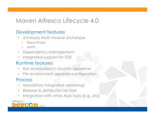 Maven Alfresco Lifecycle 4.0
Development features
•  4.0 ready Multi module archetype
  •    Repo/Share
  •    AMPs
•  Dependency management
•  Integrated support for TDD
Runtime features
•  Run embedded in favorite appserver
•  Per environment separate configuration
Process
•  Mandatory integrated versioning!
•  Release & distribution for free
•  Integration with other ALM tools (e.g. Jira)
 