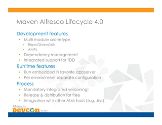 Maven Alfresco Lifecycle 4.0
Development features
•  Multi module archetype
  •    Repo/Share/Solr
  •    AMPs
•  Dependency management
•  Integrated support for TDD
Runtime features
•  Run embedded in favorite appserver
•  Per environment separate configuration
Process
•  Mandatory integrated versioning!
•  Release & distribution for free
•  Integration with other ALM tools (e.g. Jira)
 