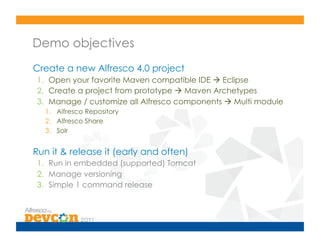 Demo objectives
Create a new Alfresco 4.0 project
 1.  Open your favorite Maven compatible IDE  Eclipse
 2.  Create a project from prototype  Maven Archetypes
 3.  Manage / customize all Alfresco components  Multi module
   1.  Alfresco Repository
   2.  Alfresco Share
   3.  Solr


Run it & release it (early and often)
 1.  Run in embedded (supported) Tomcat
 2.  Manage versioning
 3.  Simple 1 command release
 