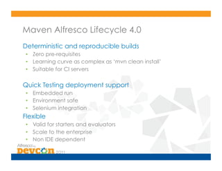Maven Alfresco Lifecycle 4.0
Deterministic and reproducible builds
 •  Zero pre-requisites
 •  Learning curve as complex as ‘mvn clean install’
 •  Suitable for CI servers

Quick Testing deployment support
 •  Embedded run
 •  Environment safe
 •  Selenium integration
Flexible
 •  Valid for starters and evaluators
 •  Scale to the enterprise
 •  Non IDE dependent
 