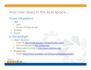 And now deep in the ALM space…
Future integrations
 1.  JIRA
   •  Mylin
   •  maven-changes-plugin
 2.  Hudson
 3.  Sonar
In the spotlight
 •  Open Source
   1.  CALM  http://code.google.com/p/maven-calm/
   2.  ALM with Maven  http://jabox.org
   3.  Web project hosting  http://www.redmine.org/
 •  Proprietary
   •  Insight (http://www.sonatype.com/Products/Sonatype-Insight)
 