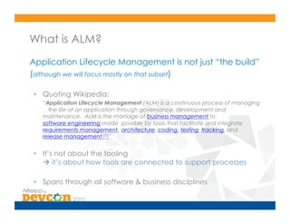 What is ALM?
Application Lifecycle Management is not just “the build”
(although we will focus mostly on that subset)

•  Quoting Wikipedia:
   “Application Lifecycle Management (ALM) is a continuous process of managing
     the life of an application through governance, development and
   maintenance. ALM is the marriage of business management to
   software engineering made possible by tools that facilitate and integrate
   requirements management, architecture, coding, testing, tracking, and
   release management.[1]”


•  It’s not about the tooling
    it’s about how tools are connected to support processes

•  Spans through all software & business disciplines
 