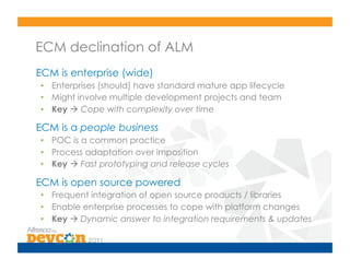 ECM declination of ALM
ECM is enterprise (wide)
•  Enterprises (should) have standard mature app lifecycle
•  Might involve multiple development projects and team
•  Key  Cope with complexity over time

ECM is a people business
•  POC is a common practice
•  Process adaptation over imposition
•  Key  Fast prototyping and release cycles

ECM is open source powered
•  Frequent integration of open source products / libraries
•  Enable enterprise processes to cope with platform changes
•  Key  Dynamic answer to integration requirements & updates
 