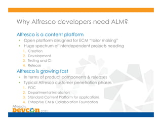 Why Alfresco developers need ALM?
Alfresco is a content platform
•  Open platform designed for ECM “tailor making”
•  Huge spectrum of interdependent projects needing
  1.    Creation
  2.    Development
  3.    Testing and CI
  4.    Release
Alfresco is growing fast
•  In terms of product components & releases
•  Typical Alfresco customer penetration phases
  1.    POC
  2.    Departmental installation
  3.    Standard Content Platform for applications
  4.    Enterprise CM & Collaboration Foundation
 