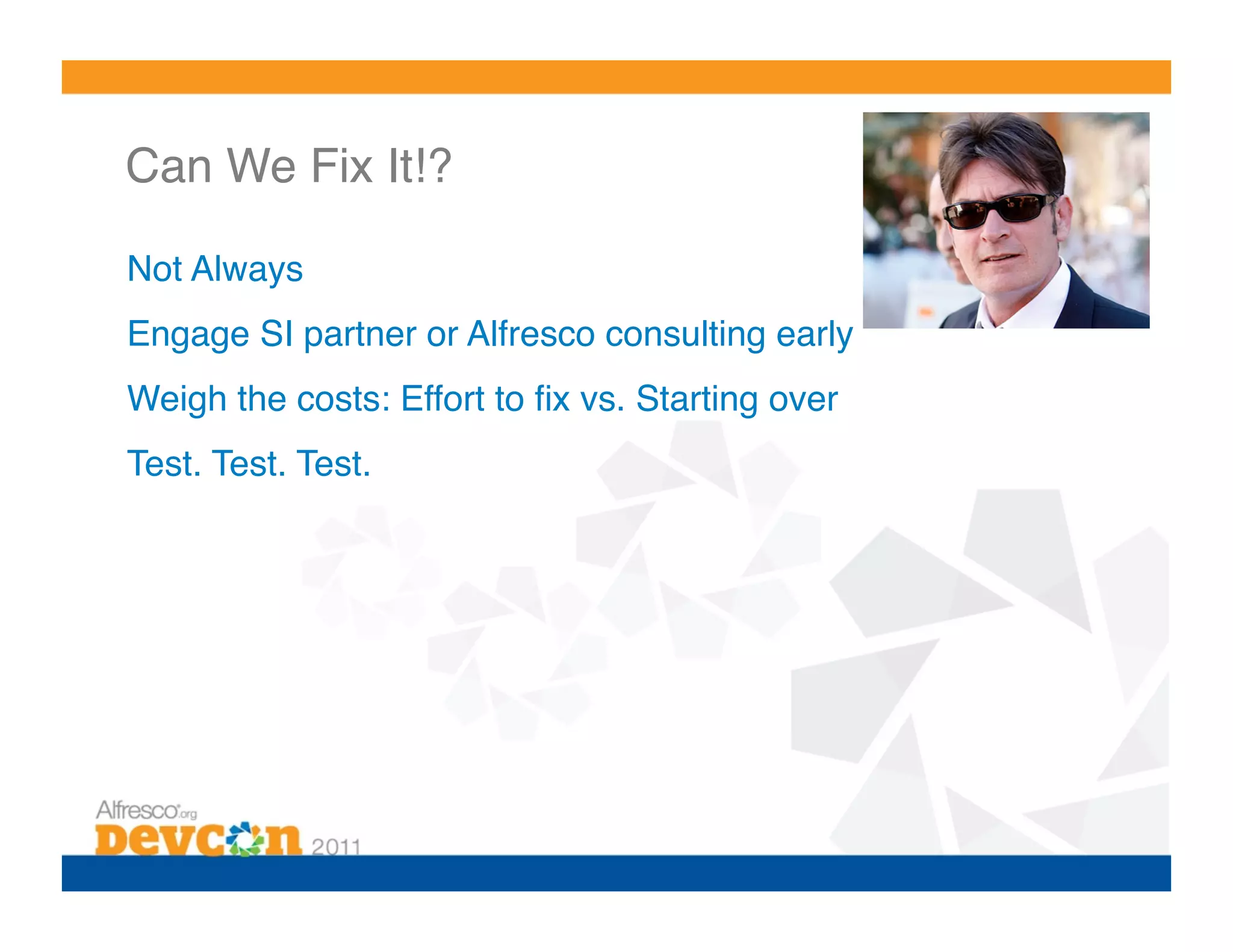 Can We Fix It!?!

Not Always!
Engage SI partner or Alfresco consulting early!
Weigh the costs: Effort to ﬁx vs. Starting over!
Test. Test. Test.!
 