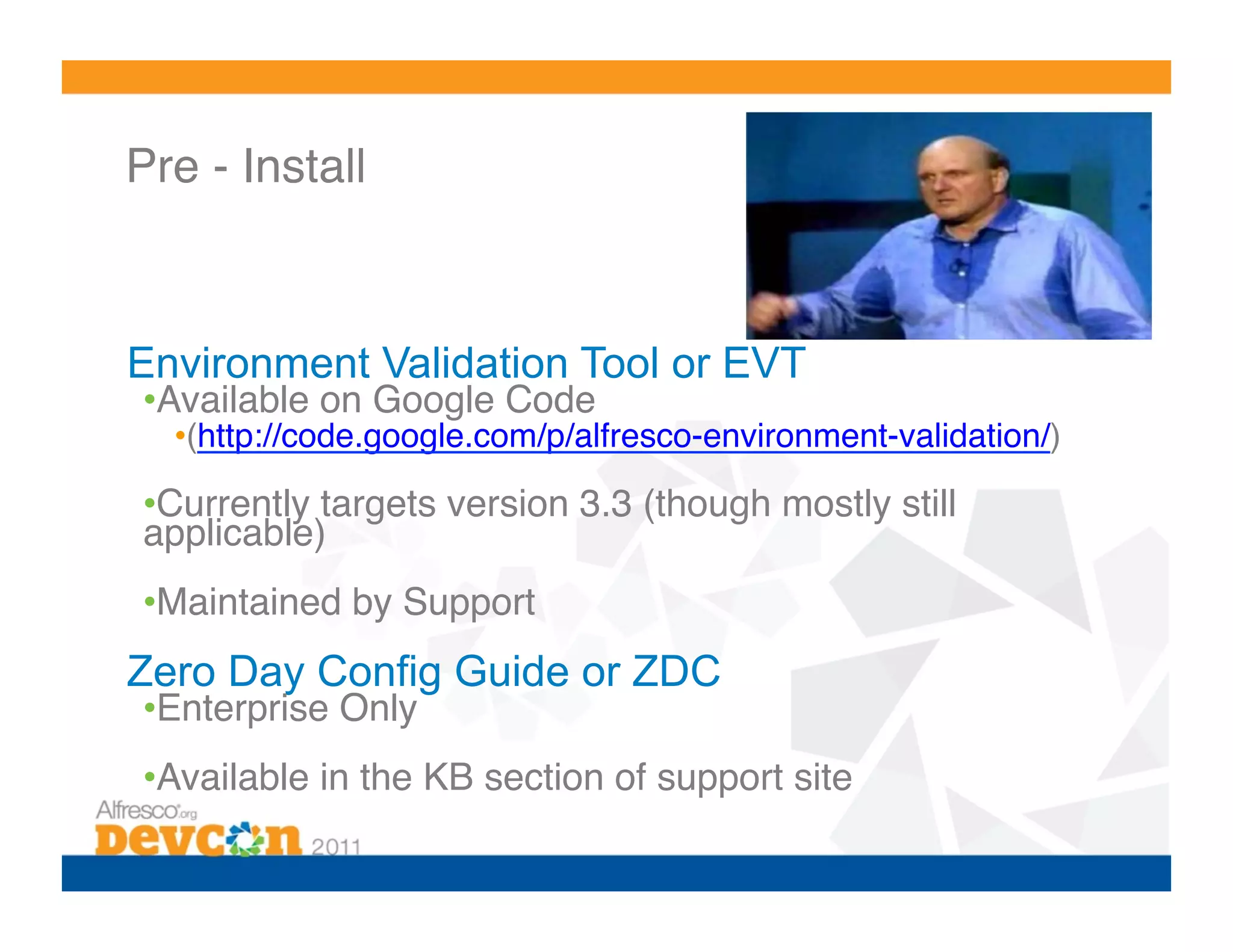 Pre - Install!



Environment Validation Tool or EVT
• Available on Google Code !
  • (http://code.google.com/p/alfresco-environment-validation/)!

• Currently targets version 3.3 (though mostly still
applicable)!
• Maintained by Support!
Zero Day Config Guide or ZDC
• Enterprise Only!
• Available in the KB section of support site!
 