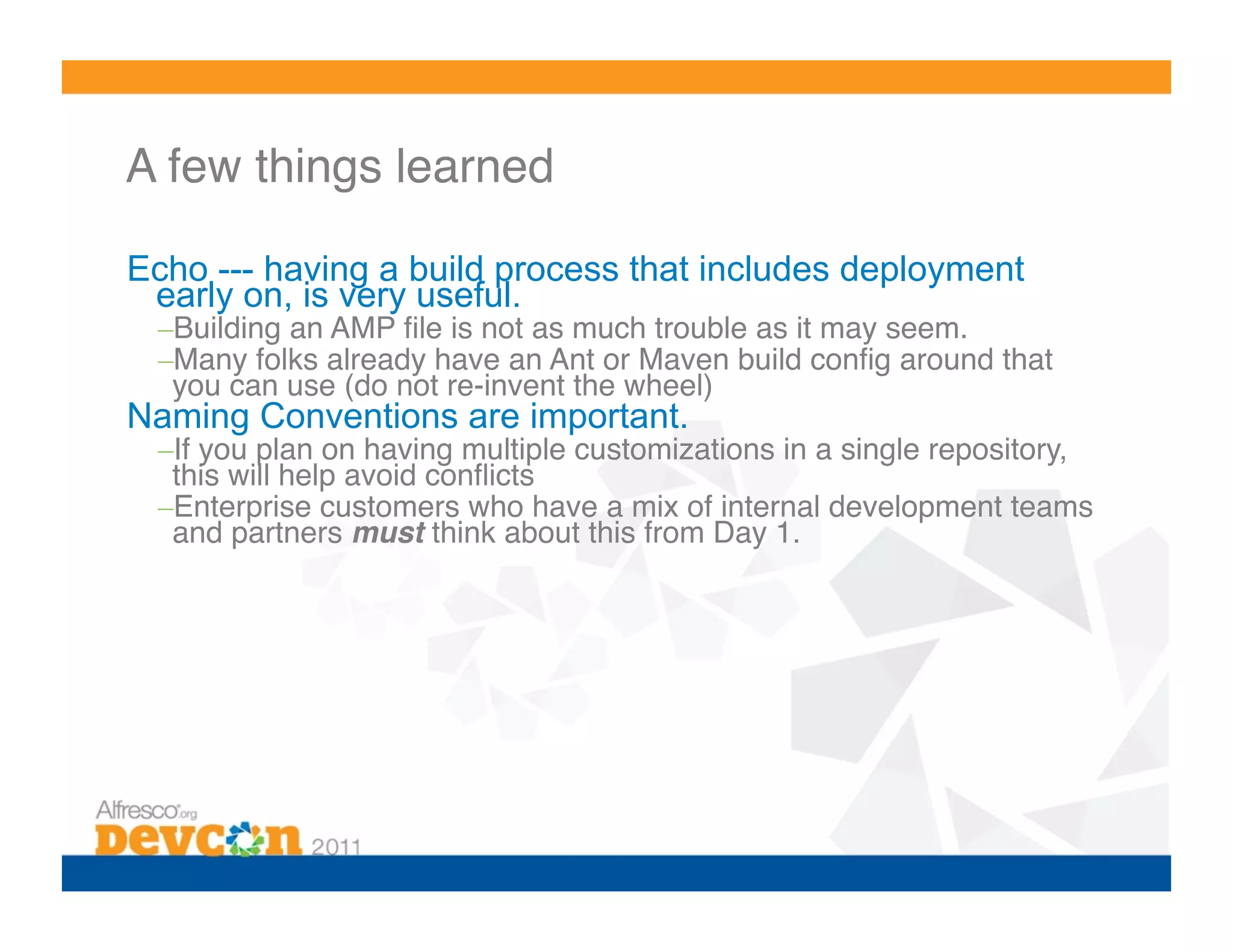 A few things learned!

Echo --- having a build process that includes deployment
 early on, is very useful.
 – Building an AMP ﬁle is not as much trouble as it may seem.!
 – Many folks already have an Ant or Maven build conﬁg around that
  you can use (do not re-invent the wheel)!
Naming Conventions are important.
 – If you plan on having multiple customizations in a single repository,
  this will help avoid conﬂicts!
 – Enterprise customers who have a mix of internal development teams
  and partners must think about this from Day 1.!
 