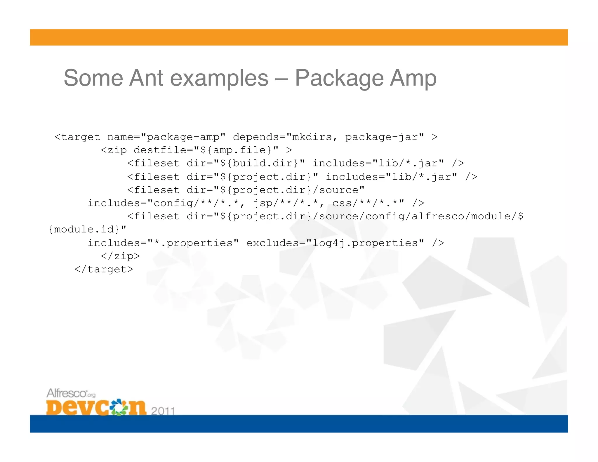 Some Ant examples – Package Amp!

 <target name="package-amp" depends="mkdirs, package-jar" >
        <zip destfile="${amp.file}" >
             <fileset dir="${build.dir}" includes="lib/*.jar" />
             <fileset dir="${project.dir}" includes="lib/*.jar" />
             <fileset dir="${project.dir}/source"
      includes="config/**/*.*, jsp/**/*.*, css/**/*.*" />
             <fileset dir="${project.dir}/source/config/alfresco/module/$
{module.id}"
      includes="*.properties" excludes="log4j.properties" />
        </zip>
    </target>
 