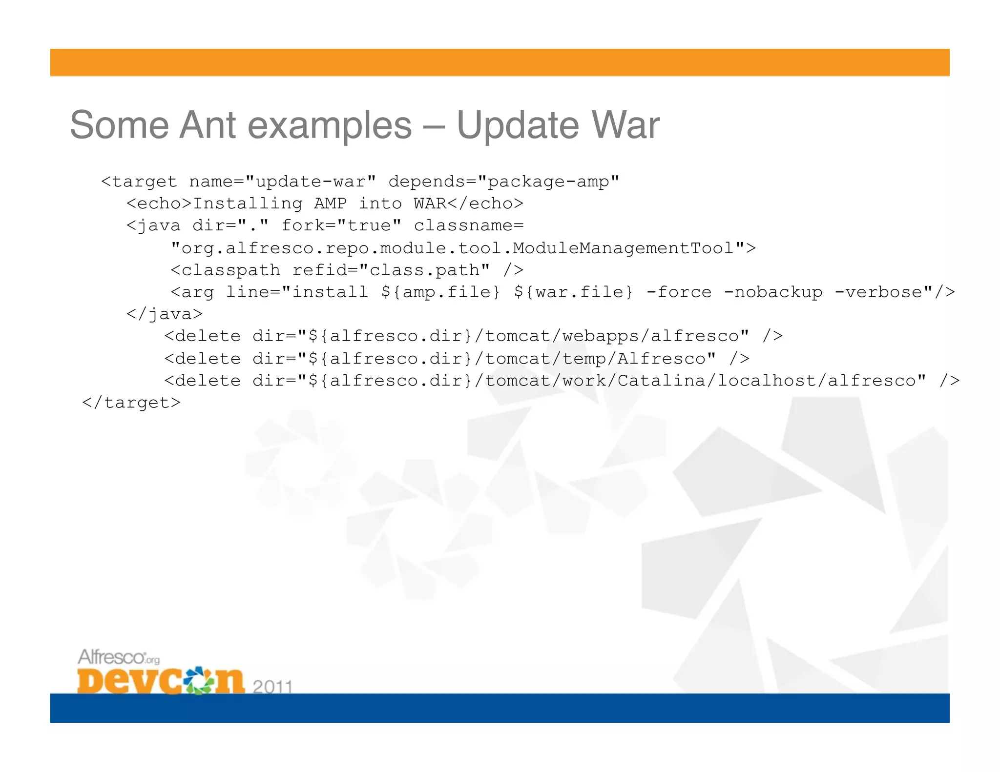 Some Ant examples – Update War!
  <target name="update-war" depends="package-amp"
    <echo>Installing AMP into WAR</echo>
    <java dir="." fork="true" classname=
         "org.alfresco.repo.module.tool.ModuleManagementTool">
         <classpath refid="class.path" />
         <arg line="install ${amp.file} ${war.file} -force -nobackup -verbose"/>
    </java>
        <delete dir="${alfresco.dir}/tomcat/webapps/alfresco" />
        <delete dir="${alfresco.dir}/tomcat/temp/Alfresco" />
        <delete dir="${alfresco.dir}/tomcat/work/Catalina/localhost/alfresco" />
</target>
 