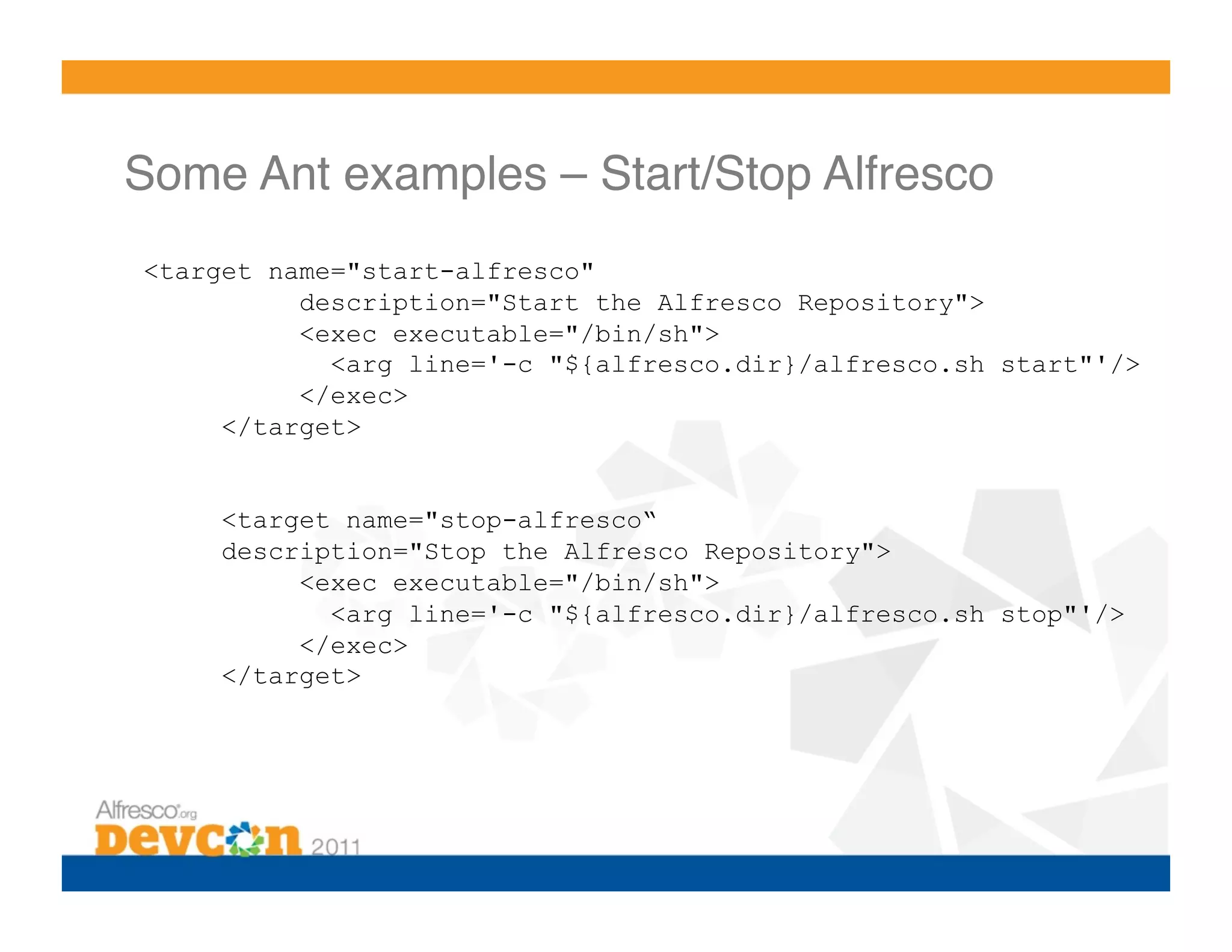 Some Ant examples – Start/Stop Alfresco!
<target name="start-alfresco"
          description="Start the Alfresco Repository">
          <exec executable="/bin/sh">
            <arg line='-c "${alfresco.dir}/alfresco.sh start"'/>
          </exec>
     </target>


    <target name="stop-alfresco“
    description="Stop the Alfresco Repository">
         <exec executable="/bin/sh">
           <arg line='-c "${alfresco.dir}/alfresco.sh stop"'/>
         </exec>
    </target>
 