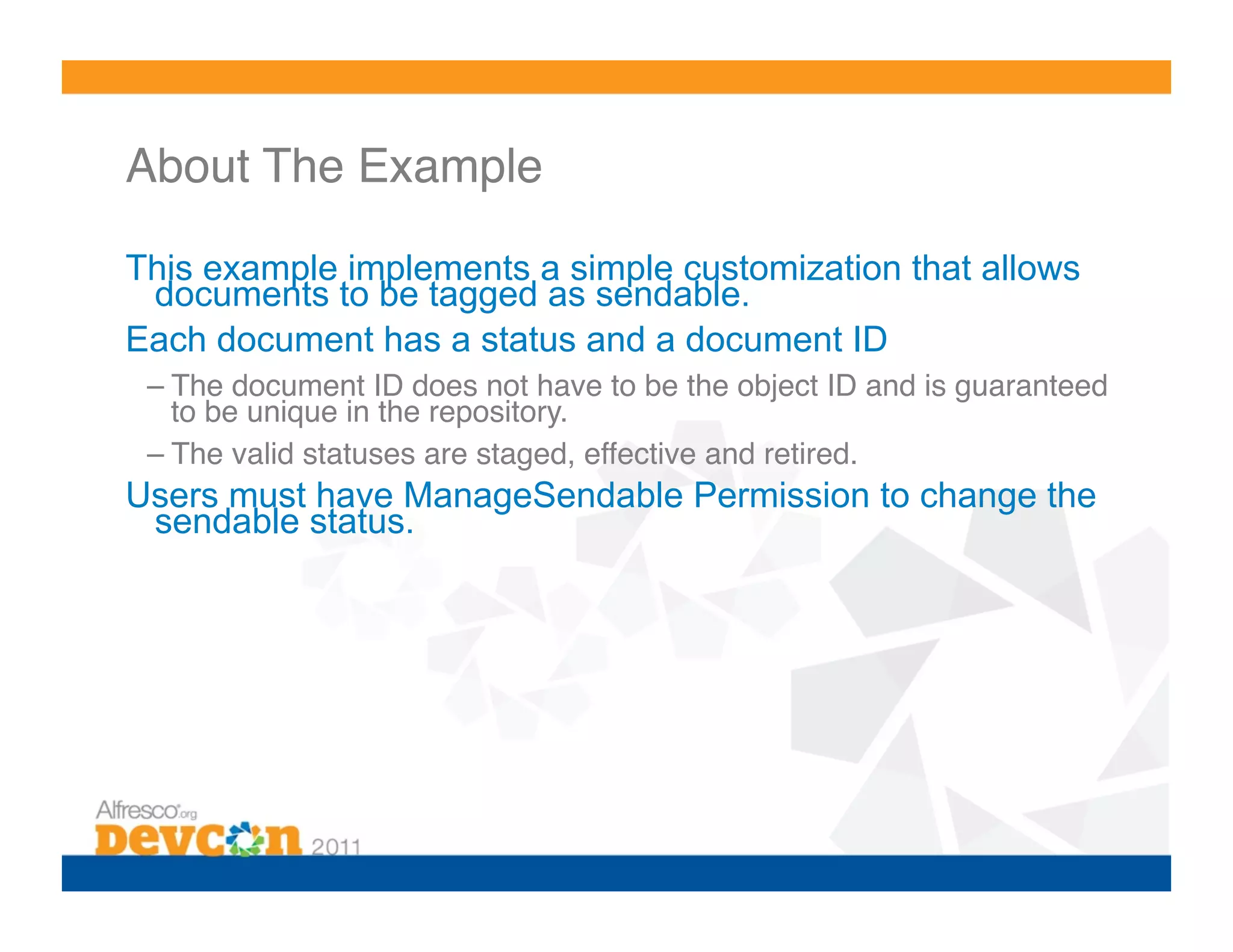 About The Example!

This example implements a simple customization that allows
 documents to be tagged as sendable.
Each document has a status and a document ID
 – The document ID does not have to be the object ID and is guaranteed
   to be unique in the repository.!
 – The valid statuses are staged, effective and retired.!
Users must have ManageSendable Permission to change the
 sendable status.
 