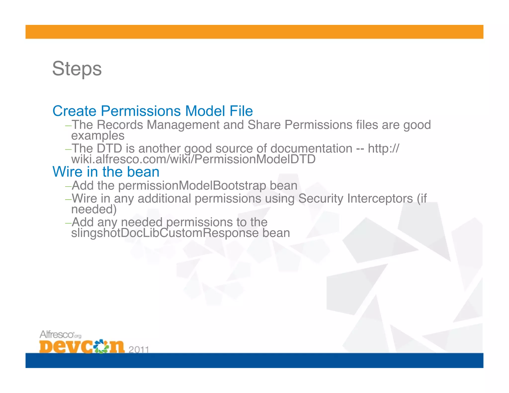 Steps!

Create Permissions Model File
 – The Records Management and Share Permissions ﬁles are good
  examples!
 – The DTD is another good source of documentation -- http://
  wiki.alfresco.com/wiki/PermissionModelDTD!
Wire in the bean
 – Add the permissionModelBootstrap bean!
 – Wire in any additional permissions using Security Interceptors (if
  needed)!
 – Add any needed permissions to the
  slingshotDocLibCustomResponse bean!
 