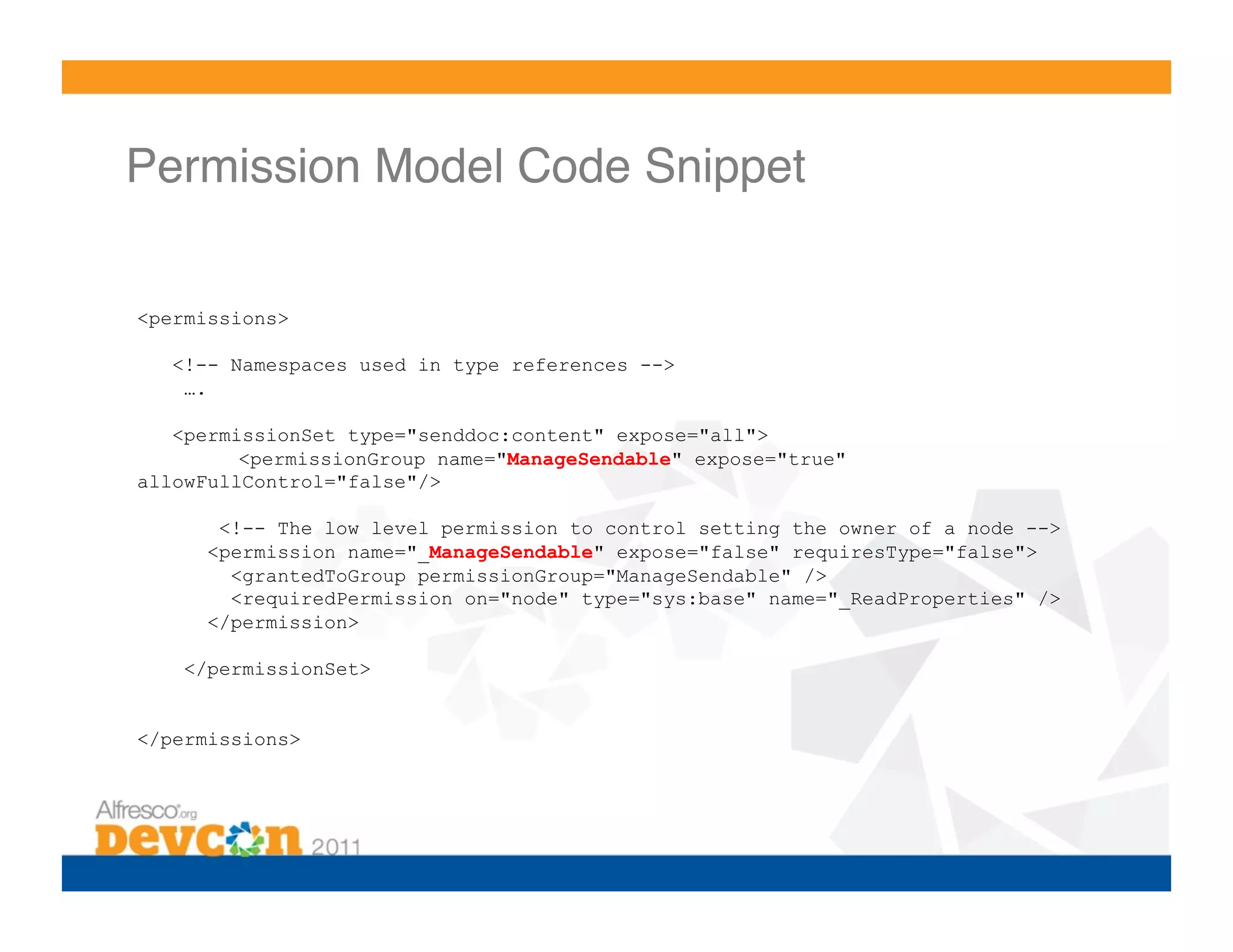 Permission Model Code Snippet!

<permissions>

   <!-- Namespaces used in type references -->
    ….

   <permissionSet type="senddoc:content" expose="all">
         <permissionGroup name="ManageSendable" expose="true"
allowFullControl="false"/>

       <!-- The low level permission to control setting the owner of a node -->
      <permission name="_ManageSendable" expose="false" requiresType="false">
        <grantedToGroup permissionGroup="ManageSendable" />
        <requiredPermission on="node" type="sys:base" name="_ReadProperties" />
      </permission>

    </permissionSet>


</permissions>
 