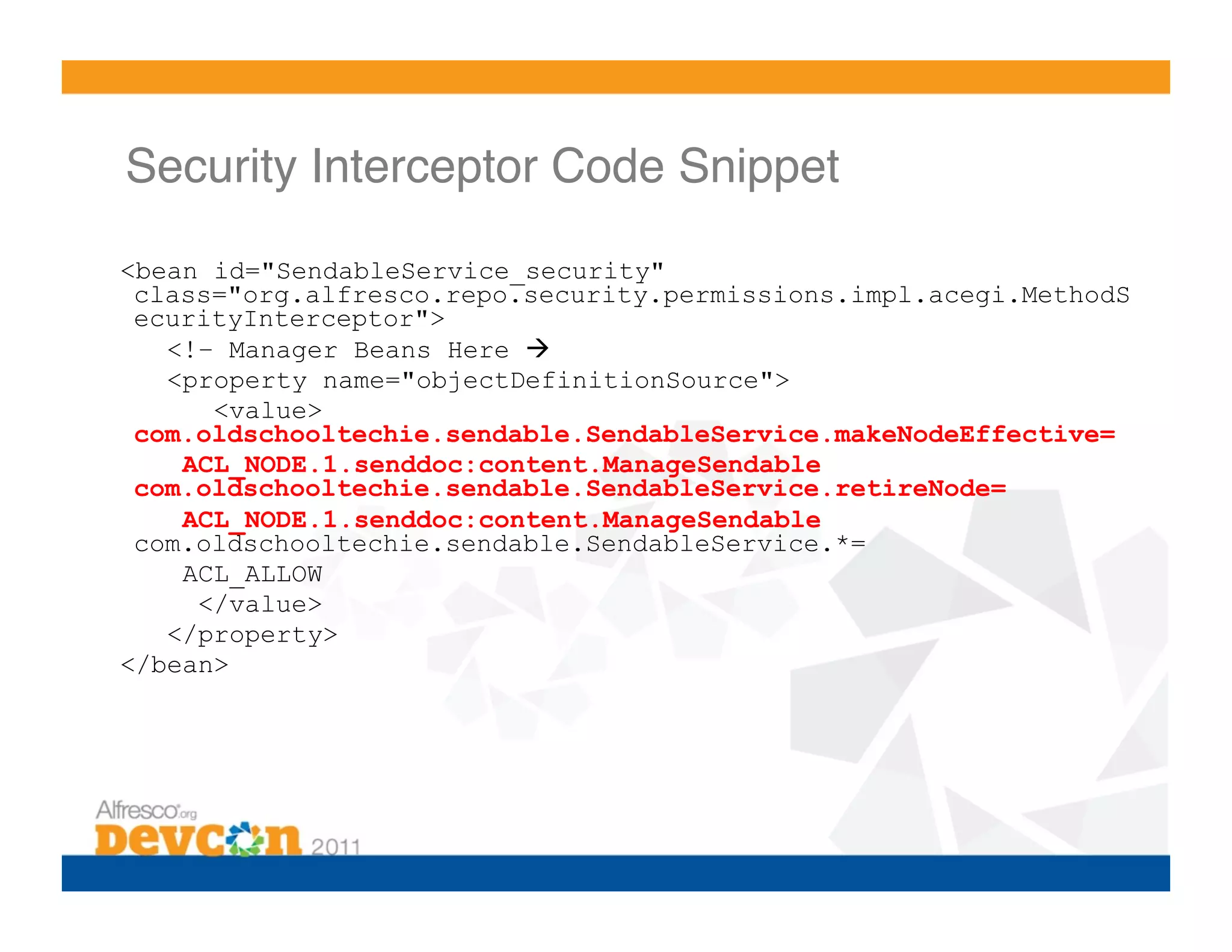 Security Interceptor Code Snippet!

<bean id="SendableService_security"
 class="org.alfresco.repo.security.permissions.impl.acegi.MethodS
 ecurityInterceptor">
   <!– Manager Beans Here 
   <property name="objectDefinitionSource">
      <value>
 com.oldschooltechie.sendable.SendableService.makeNodeEffective=
    ACL_NODE.1.senddoc:content.ManageSendable
 com.oldschooltechie.sendable.SendableService.retireNode=
    ACL_NODE.1.senddoc:content.ManageSendable
 com.oldschooltechie.sendable.SendableService.*=
    ACL_ALLOW
     </value>
   </property>
</bean>
 