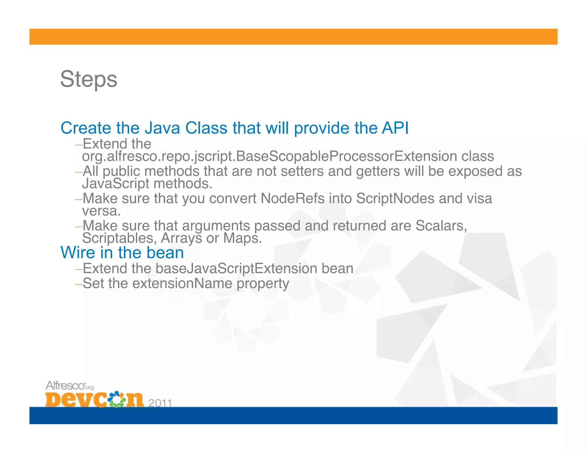 Steps!

Create the Java Class that will provide the API
  – Extend the
   org.alfresco.repo.jscript.BaseScopableProcessorExtension class!
  – All public methods that are not setters and getters will be exposed as
   JavaScript methods.!
  – Make sure that you convert NodeRefs into ScriptNodes and visa
   versa.!
  – Make sure that arguments passed and returned are Scalars,
   Scriptables, Arrays or Maps.!
Wire in the bean
  – Extend the baseJavaScriptExtension bean!
  – Set the extensionName property!
 