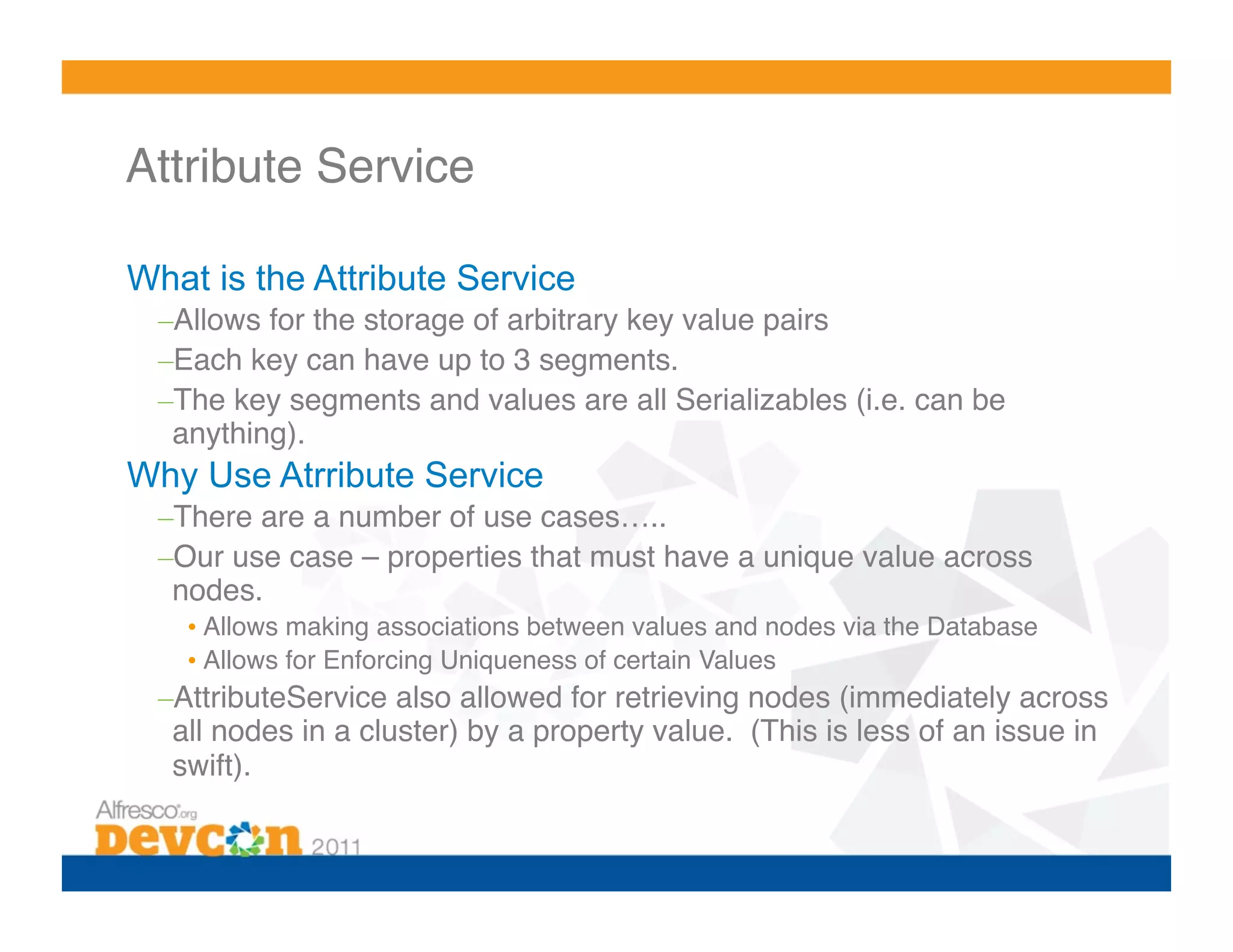Attribute Service!

What is the Attribute Service
  – Allows for the storage of arbitrary key value pairs!
  – Each key can have up to 3 segments.!
  – The key segments and values are all Serializables (i.e. can be
   anything).!
Why Use Atrribute Service
  – There are a number of use cases…..!
  – Our use case – properties that must have a unique value across
   nodes.!
    •  Allows making associations between values and nodes via the Database!
    •  Allows for Enforcing Uniqueness of certain Values!
  – AttributeService also allowed for retrieving nodes (immediately across
   all nodes in a cluster) by a property value. (This is less of an issue in
   swift).!
 