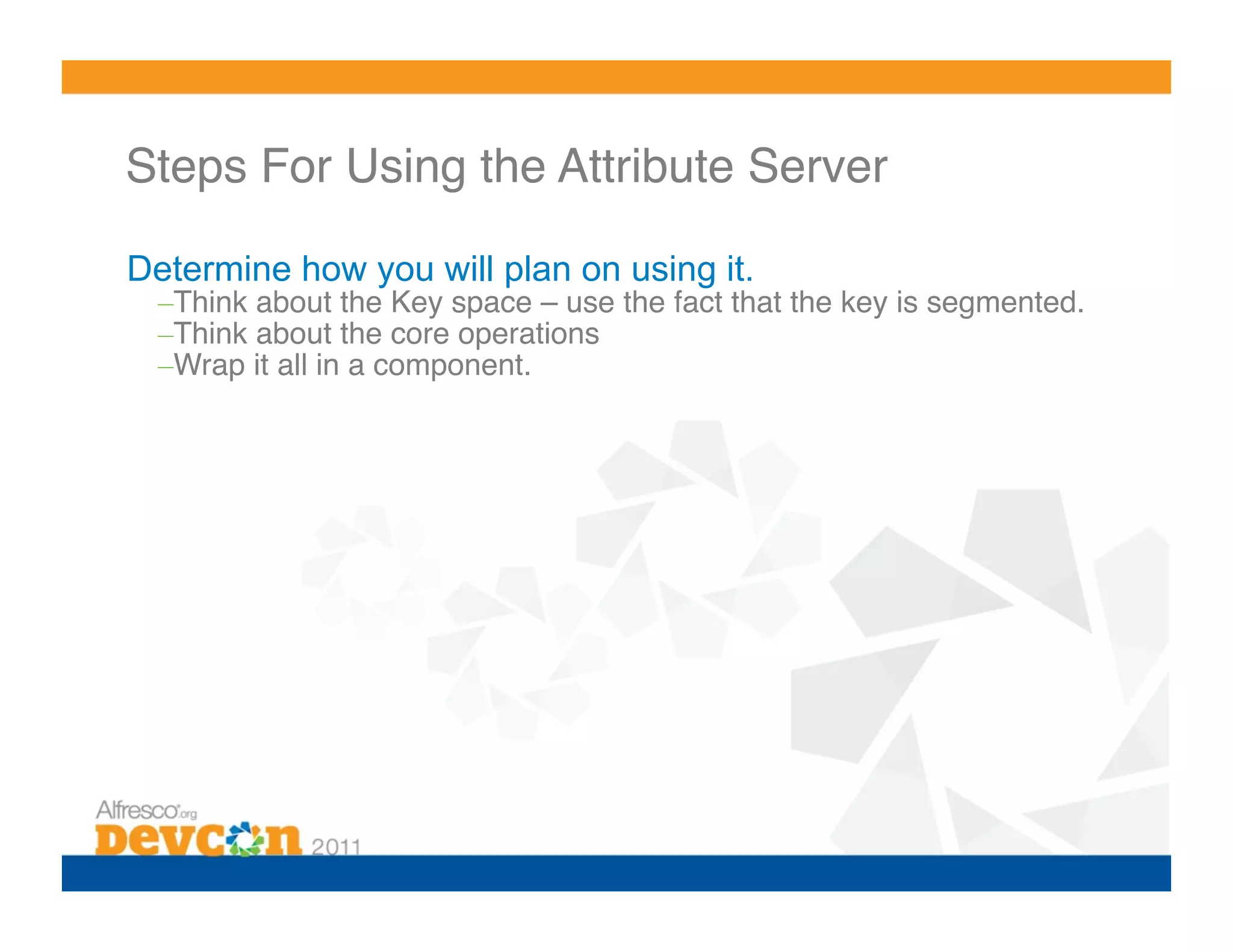 Steps For Using the Attribute Server!

Determine how you will plan on using it.
  – Think about the Key space – use the fact that the key is segmented.!
  – Think about the core operations!
  – Wrap it all in a component.!
 