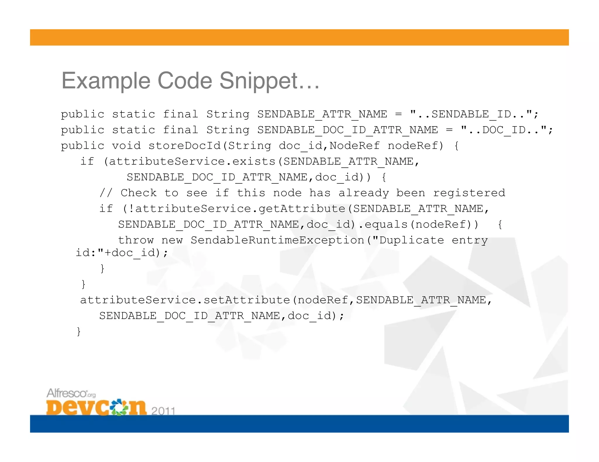 Example Code Snippet…!
public static final String SENDABLE_ATTR_NAME = "..SENDABLE_ID..";
public static final String SENDABLE_DOC_ID_ATTR_NAME = "..DOC_ID..";
public void storeDocId(String doc_id,NodeRef nodeRef) {
   if (attributeService.exists(SENDABLE_ATTR_NAME,
          SENDABLE_DOC_ID_ATTR_NAME,doc_id)) {
      // Check to see if this node has already been registered
      if (!attributeService.getAttribute(SENDABLE_ATTR_NAME,
         SENDABLE_DOC_ID_ATTR_NAME,doc_id).equals(nodeRef)) {
         throw new SendableRuntimeException("Duplicate entry
  id:"+doc_id);
      }
   }
   attributeService.setAttribute(nodeRef,SENDABLE_ATTR_NAME,
      SENDABLE_DOC_ID_ATTR_NAME,doc_id);
  }
 