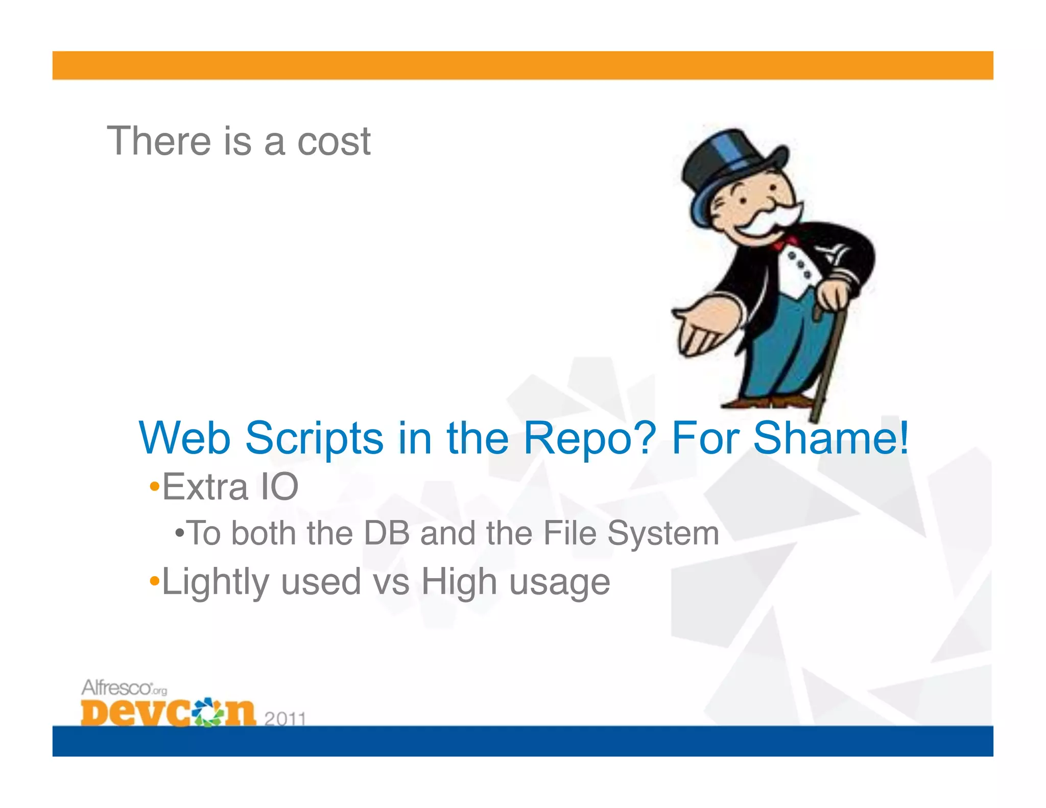 There is a cost!




 Web Scripts in the Repo? For Shame!
  • Extra IO!
   • To both the DB and the File System!
  • Lightly used vs High usage!
 