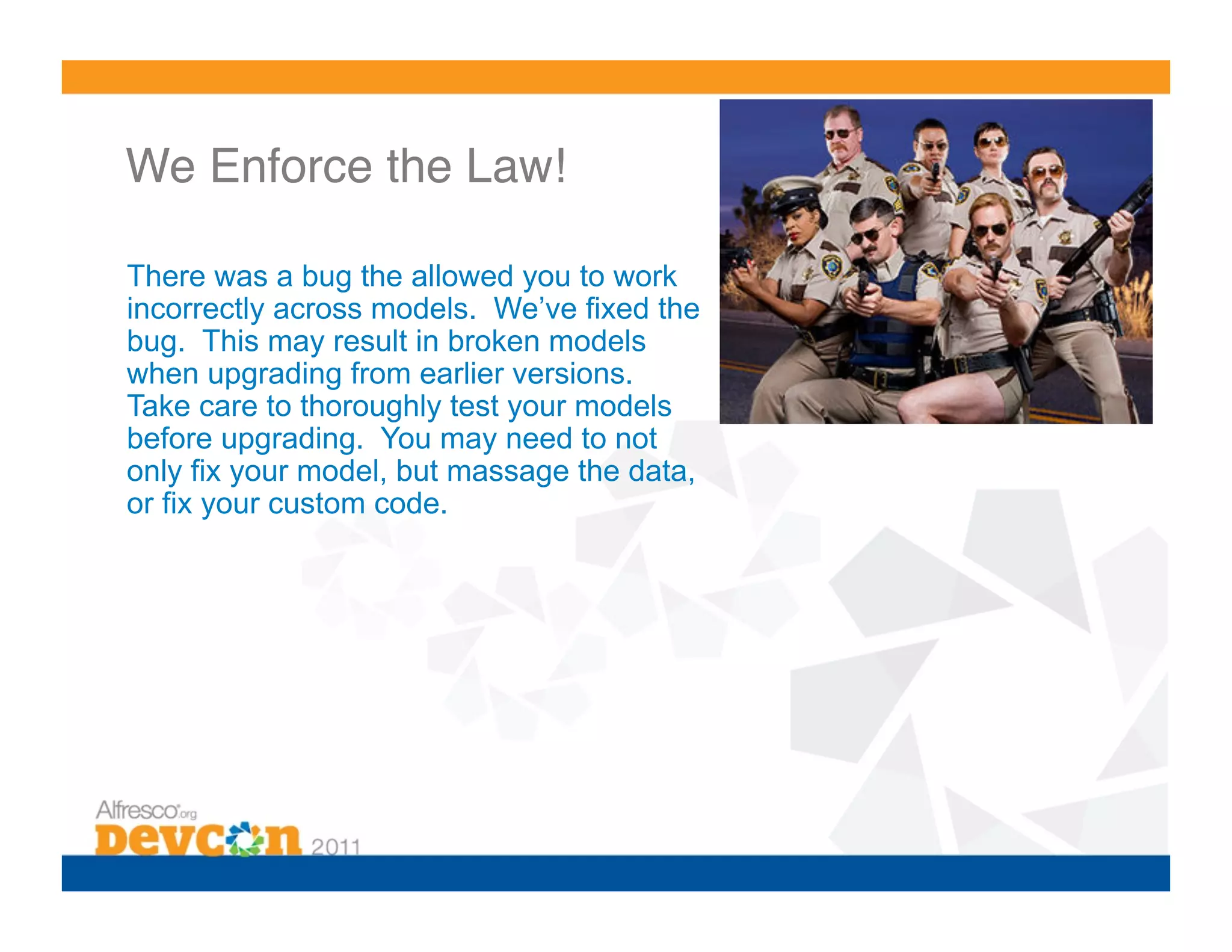 We Enforce the Law!!

There was a bug the allowed you to work
incorrectly across models. We’ve fixed the
bug. This may result in broken models
when upgrading from earlier versions.
Take care to thoroughly test your models
before upgrading. You may need to not
only fix your model, but massage the data,
                       !
or fix your custom code.
 
