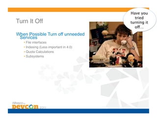 Have you
                                            tried
Turn It Off!                              turning it
                                            off…
When Possible Turn off unneeded
 Services
   •  File interfaces!
   •  Indexing (Less important in 4.0)!
   •  Quota Calculations!
   •  Subsystems!
 