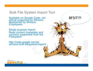 Bulk File System Import Tool!
Available on Google Code, not      BFSIT!?!
ofﬁcial supported by Alfresco.
Maintained by Alfresco
Employees.!
Single purpose import:!
Read content (metadata and
versions supported) from the
Filesystem!
http://code.google.com/p/
alfresco-bulk-ﬁlesystem-import/!
 