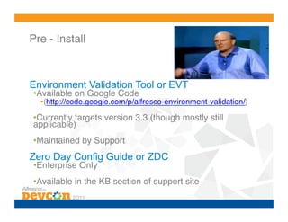 Pre - Install!



Environment Validation Tool or EVT
• Available on Google Code !
  • (http://code.google.com/p/alfresco-environment-validation/)!

• Currently targets version 3.3 (though mostly still
applicable)!
• Maintained by Support!
Zero Day Config Guide or ZDC
• Enterprise Only!
• Available in the KB section of support site!
 