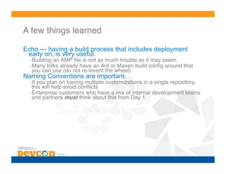 A few things learned!

Echo --- having a build process that includes deployment
 early on, is very useful.
 – Building an AMP ﬁle is not as much trouble as it may seem.!
 – Many folks already have an Ant or Maven build conﬁg around that
  you can use (do not re-invent the wheel)!
Naming Conventions are important.
 – If you plan on having multiple customizations in a single repository,
  this will help avoid conﬂicts!
 – Enterprise customers who have a mix of internal development teams
  and partners must think about this from Day 1.!
 