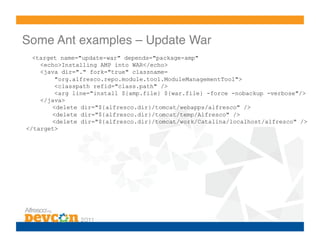 Some Ant examples – Update War!
  <target name="update-war" depends="package-amp"
    <echo>Installing AMP into WAR</echo>
    <java dir="." fork="true" classname=
         "org.alfresco.repo.module.tool.ModuleManagementTool">
         <classpath refid="class.path" />
         <arg line="install ${amp.file} ${war.file} -force -nobackup -verbose"/>
    </java>
        <delete dir="${alfresco.dir}/tomcat/webapps/alfresco" />
        <delete dir="${alfresco.dir}/tomcat/temp/Alfresco" />
        <delete dir="${alfresco.dir}/tomcat/work/Catalina/localhost/alfresco" />
</target>
 
