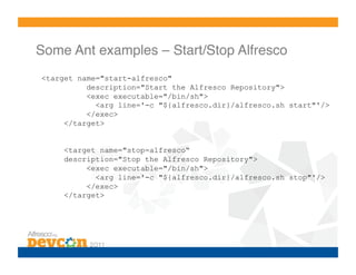 Some Ant examples – Start/Stop Alfresco!
<target name="start-alfresco"
          description="Start the Alfresco Repository">
          <exec executable="/bin/sh">
            <arg line='-c "${alfresco.dir}/alfresco.sh start"'/>
          </exec>
     </target>


    <target name="stop-alfresco“
    description="Stop the Alfresco Repository">
         <exec executable="/bin/sh">
           <arg line='-c "${alfresco.dir}/alfresco.sh stop"'/>
         </exec>
    </target>
 