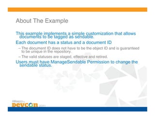 About The Example!

This example implements a simple customization that allows
 documents to be tagged as sendable.
Each document has a status and a document ID
 – The document ID does not have to be the object ID and is guaranteed
   to be unique in the repository.!
 – The valid statuses are staged, effective and retired.!
Users must have ManageSendable Permission to change the
 sendable status.
 