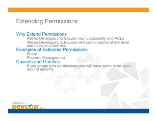 Extending Permissions!

Why Extend Permissions
  –  Allows Developers to Secure new functionality with ACLs!
  –  Allows Developers to Expose new combinations of low level
     permissions a new role.!
Examples of Extended Permissions
  –  Share!
  –  Records Management!
Caveats and Gotchas
  –  If you create new permissions you will have some extra work
     around security.!
 
