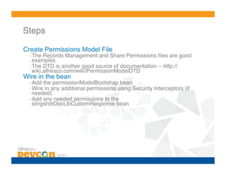 Steps!

Create Permissions Model File
 – The Records Management and Share Permissions ﬁles are good
  examples!
 – The DTD is another good source of documentation -- http://
  wiki.alfresco.com/wiki/PermissionModelDTD!
Wire in the bean
 – Add the permissionModelBootstrap bean!
 – Wire in any additional permissions using Security Interceptors (if
  needed)!
 – Add any needed permissions to the
  slingshotDocLibCustomResponse bean!
 