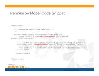 Permission Model Code Snippet!

<permissions>

   <!-- Namespaces used in type references -->
    ….

   <permissionSet type="senddoc:content" expose="all">
         <permissionGroup name="ManageSendable" expose="true"
allowFullControl="false"/>

       <!-- The low level permission to control setting the owner of a node -->
      <permission name="_ManageSendable" expose="false" requiresType="false">
        <grantedToGroup permissionGroup="ManageSendable" />
        <requiredPermission on="node" type="sys:base" name="_ReadProperties" />
      </permission>

    </permissionSet>


</permissions>
 