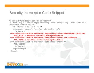 Security Interceptor Code Snippet!

<bean id="SendableService_security"
 class="org.alfresco.repo.security.permissions.impl.acegi.MethodS
 ecurityInterceptor">
   <!– Manager Beans Here 
   <property name="objectDefinitionSource">
      <value>
 com.oldschooltechie.sendable.SendableService.makeNodeEffective=
    ACL_NODE.1.senddoc:content.ManageSendable
 com.oldschooltechie.sendable.SendableService.retireNode=
    ACL_NODE.1.senddoc:content.ManageSendable
 com.oldschooltechie.sendable.SendableService.*=
    ACL_ALLOW
     </value>
   </property>
</bean>
 