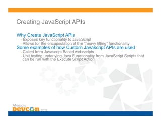 Creating JavaScript APIs!

Why Create JavaScript APIs
 – Exposes key functionality to JavaScript!
 – Allows for the encapsulation of the “heavy lifting” functionality!
Some examples of how Custom Javascript APIs are used
 – Called from Javascript Based webscripts!
 – Unit testing underlying Java Functionality from JavaScript Scripts that
  can be run with the Execute Script Action!
 