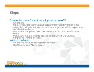 Steps!

Create the Java Class that will provide the API
  – Extend the
   org.alfresco.repo.jscript.BaseScopableProcessorExtension class!
  – All public methods that are not setters and getters will be exposed as
   JavaScript methods.!
  – Make sure that you convert NodeRefs into ScriptNodes and visa
   versa.!
  – Make sure that arguments passed and returned are Scalars,
   Scriptables, Arrays or Maps.!
Wire in the bean
  – Extend the baseJavaScriptExtension bean!
  – Set the extensionName property!
 