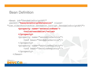 Bean Deﬁnition!

 <bean id="SendableScriptAPI"
  parent="baseJavaScriptExtension" class=
"com.oldschooltechie.sendable.jscript.SendableScriptAPI">
        <property name="extensionName">
            <value>sendable</value>
        </property>
        <property name="sendableService">
            <ref bean="SendableService"/>
        </property>
        <property name="serviceRegistry">
            <ref bean="ServiceRegistry"/>
        </property>
    </bean>
 